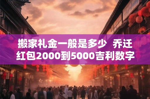 搬家礼金一般是多少  乔迁红包2000到5000吉利数字