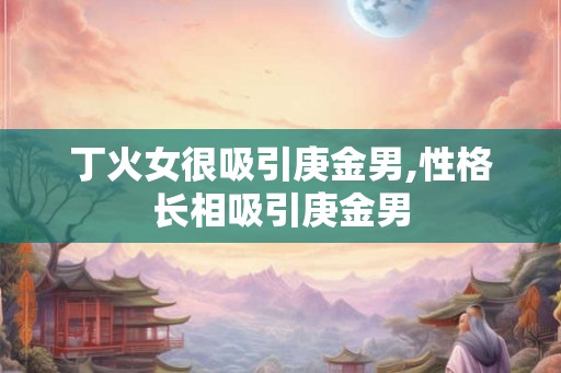 丁火女很吸引庚金男,性格长相吸引庚金男