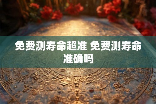 免费测寿命超准 免费测寿命准确吗 免费测寿命超准 免费测寿命准确吗