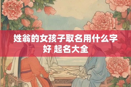 姓翁的女孩子取名用什么字好 起名大全