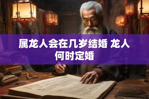 属龙人会在几岁结婚 龙人何时定婚 属龙人会在几岁结婚 龙人何时定婚