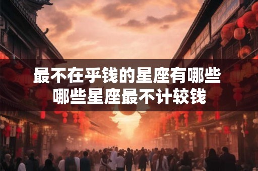 最不在乎钱的星座有哪些 哪些星座最不计较钱