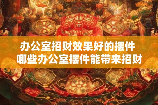 办公室招财效果好的摆件 哪些办公室摆件能带来招财效果