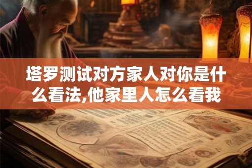塔罗测试对方家人对你是什么看法,他家里人怎么看我