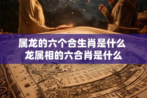 属龙的六个合生肖是什么 龙属相的六合肖是什么