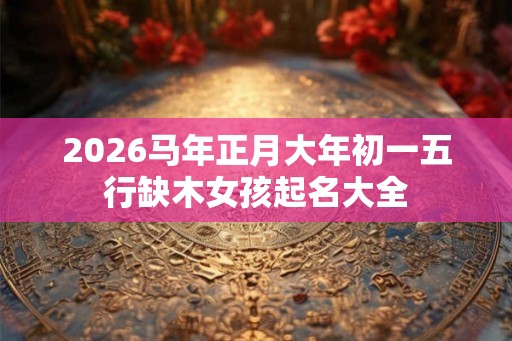 2026马年正月大年初一五行缺木女孩起名大全