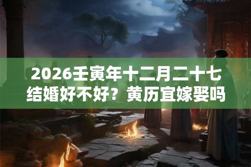 2026壬寅年十二月二十七结婚好不好?黄历宜嫁娶吗? 2026壬寅年十二月二十七结婚好不好?黄历宜嫁娶吗?