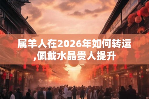 属羊人在2026年如何转运,佩戴水晶贵人提升