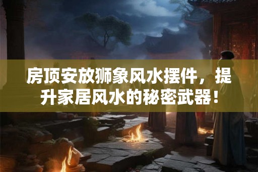 房顶安放狮象风水摆件，提升家居风水的秘密武器！
