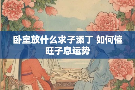 卧室放什么求子添丁 如何催旺子息运势 卧室放什么求子添丁 如何催旺子息运势