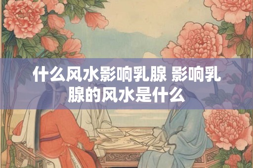 什么风水影响乳腺 影响乳腺的风水是什么