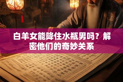 白羊女能降住水瓶男吗?解密他们的奇妙关系 白羊女能降住水瓶男吗?解密他们的奇妙关系