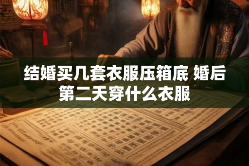 结婚买几套衣服压箱底 婚后第二天穿什么衣服 结婚买几套衣服压箱底 婚后第二天穿什么衣服