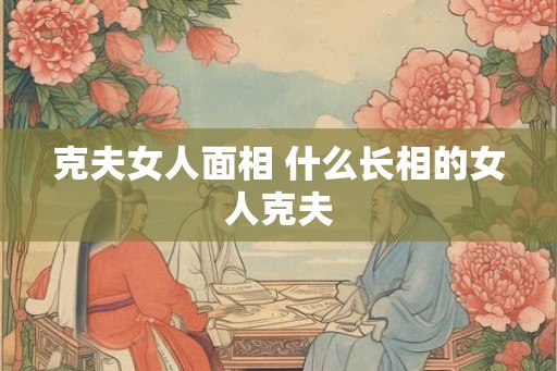 克夫女人面相 什么长相的女人克夫