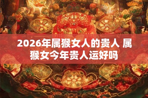 2026年属猴女人的贵人 属猴女今年贵人运好吗