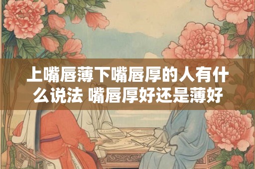 上嘴唇薄下嘴唇厚的人有什么说法 嘴唇厚好还是薄好 上嘴唇薄下嘴唇厚的人有什么说法 嘴唇厚好还是薄好
