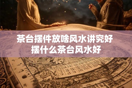 茶台摆件放啥风水讲究好 摆什么茶台风水好