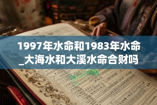 1997年水命和1983年水命_大海水和大溪水命合财吗