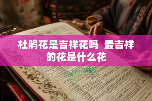 杜鹃花是吉祥花吗  最吉祥的花是什么花