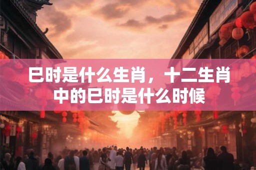 巳时是什么生肖，十二生肖中的巳时是什么时候