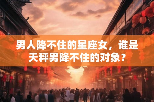 男人降不住的星座女，谁是天秤男降不住的对象？