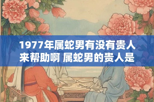 1977年属蛇男有没有贵人来帮助啊 属蛇男的贵人是谁