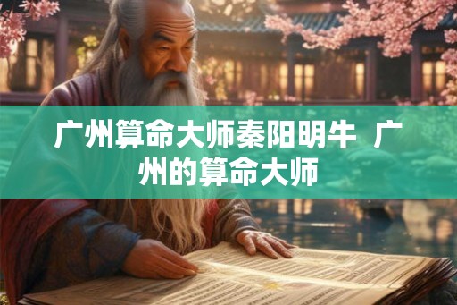 广州算命大师秦阳明牛  广州的算命大师