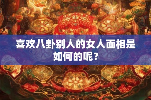 喜欢八卦别人的女人面相是如何的呢? 喜欢八卦别人的女人面相是如何的呢?
