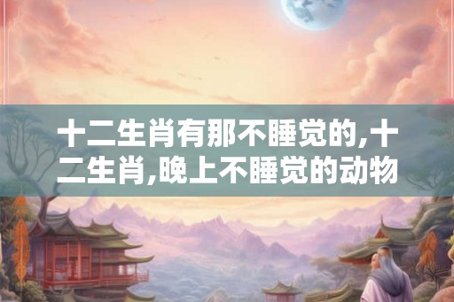 十二生肖有那不睡觉的,十二生肖,晚上不睡觉的动物? 十二生肖有那不睡觉的,十二生肖,晚上不睡觉的动物?