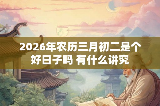 2026年农历三月初二是个好日子吗 有什么讲究
