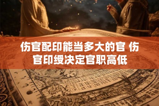 伤官配印能当多大的官 伤官印绶决定官职高低