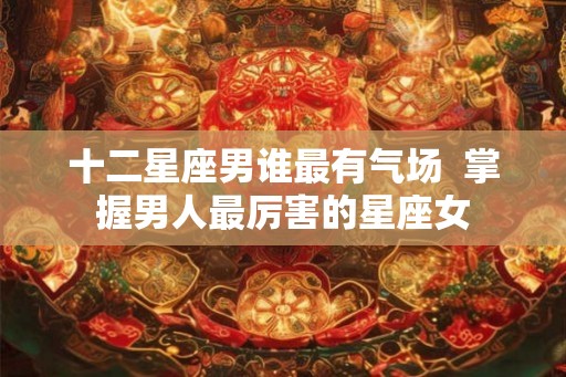 十二星座男谁最有气场  掌握男人最厉害的星座女