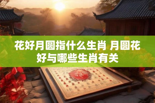 花好月圆指什么生肖 月圆花好与哪些生肖有关 花好月圆指什么生肖 月圆花好与哪些生肖有关