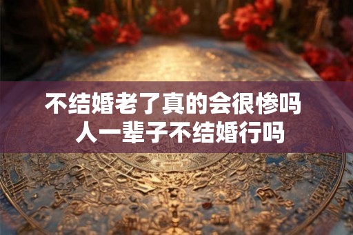 不结婚老了真的会很惨吗 人一辈子不结婚行吗 不结婚老了真的会很惨吗 人一辈子不结婚行吗