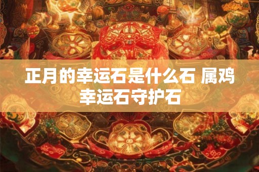 正月的幸运石是什么石 属鸡幸运石守护石