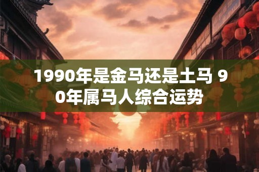 1990年是金马还是土马 90年属马人综合运势 1990年是金马还是土马 90年属马人综合运势