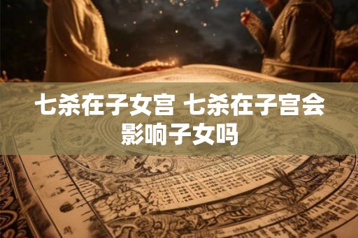 七杀在子女宫 七杀在子宫会影响子女吗