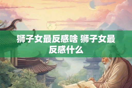 狮子女最反感啥 狮子女最反感什么