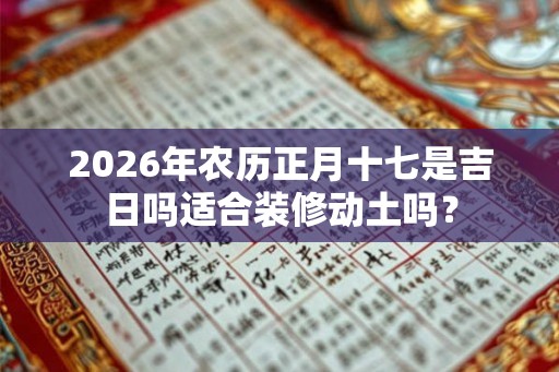 2026年农历正月十七是吉日吗适合装修动土吗? 2026年农历正月十七是吉日吗适合装修动土吗?