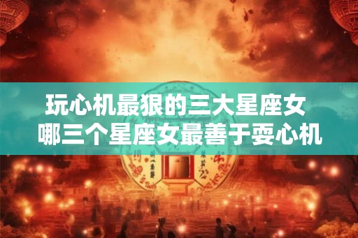 玩心机最狠的三大星座女 哪三个星座女最善于耍心机 玩心机最狠的三大星座女 哪三个星座女最善于耍心机