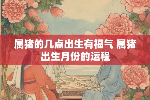 属猪的几点出生有福气 属猪出生月份的运程 属猪的几点出生有福气 属猪出生月份的运程