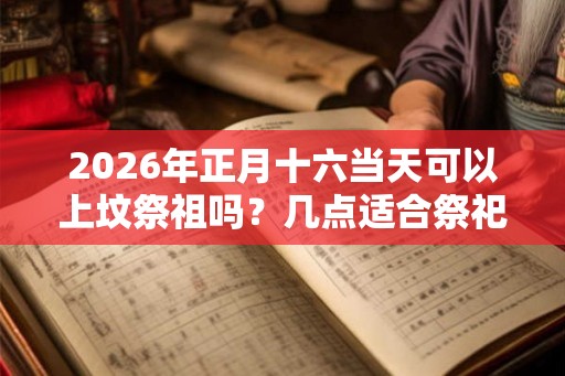 2026年正月十六当天可以上坟祭祖吗？几点适合祭祀？