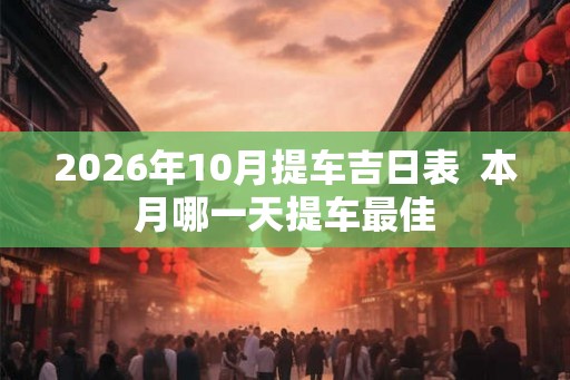 2026年10月提车吉日表  本月哪一天提车最佳