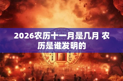 2026农历十一月是几月 农历是谁发明的