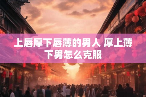 上唇厚下唇薄的男人 厚上薄下男怎么克服