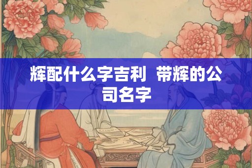 辉配什么字吉利  带辉的公司名字