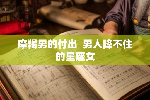摩羯男的付出  男人降不住的星座女