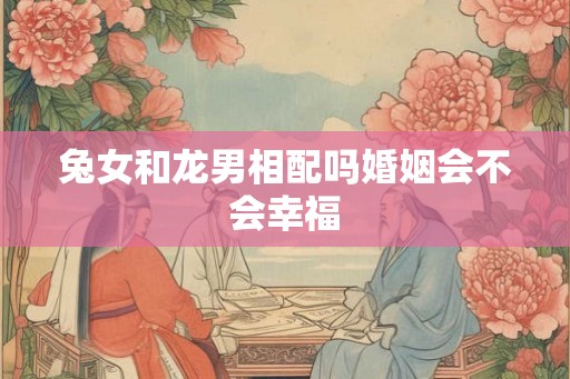 兔女和龙男相配吗婚姻会不会幸福
