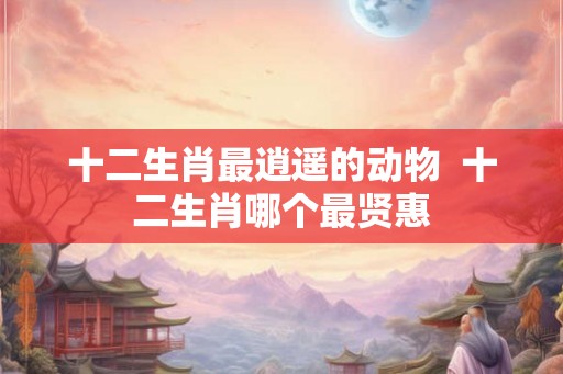 十二生肖最逍遥的动物  十二生肖哪个最贤惠