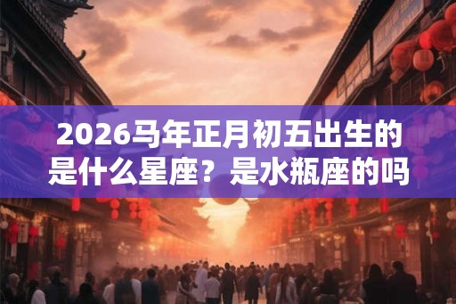 2026马年正月初五出生的是什么星座？是水瓶座的吗
